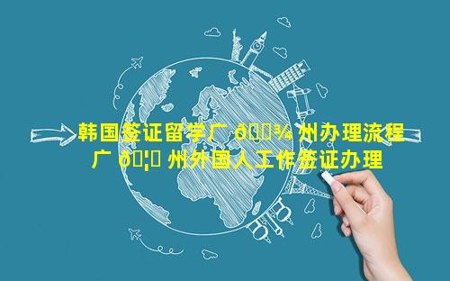 韩国签证留学广 🌾 州办理流程 广 🦄 州外国人工作签证办理流程